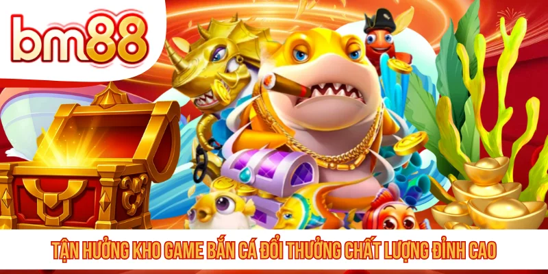Tận hưởng kho game bắn cá đổi thưởng chất lượng đỉnh cao